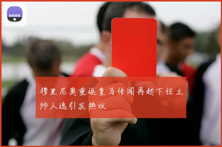 穆里尼奥重返皇马传闻再起下任主帅人选引发热议
