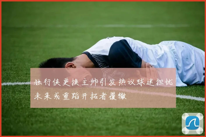 独行侠更换主帅引发热议球迷担忧未来或重蹈开拓者覆辙