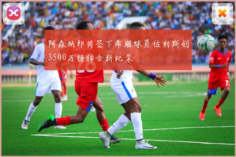 阿森纳即将签下希腊球员佐利斯创3500万镑转会新纪录