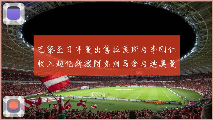 巴黎圣日耳曼出售拉莫斯与李刚仁收入超亿新援阿克利乌舍与迪奥曼德即将加盟