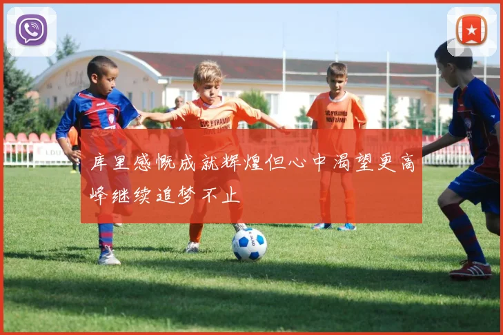 库里感慨成就辉煌但心中渴望更高峰继续追梦不止