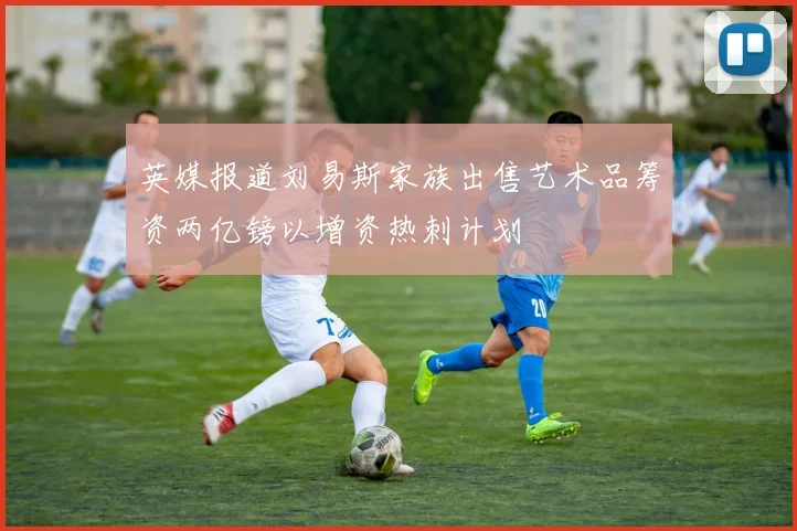 英媒报道刘易斯家族出售艺术品筹资两亿镑以增资热刺计划