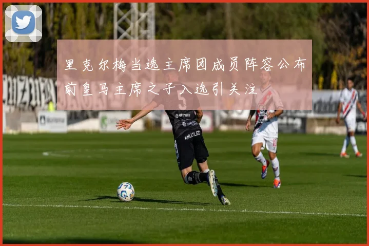里克尔梅当选主席团成员阵容公布前皇马主席之子入选引关注