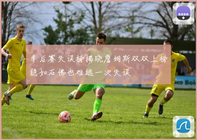 季后赛失误榜揭晓詹姆斯双双上榜稳如石佛也难逃一次失误