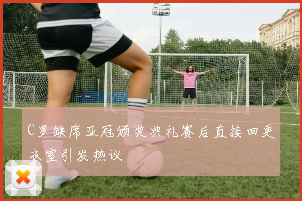 C罗缺席亚冠颁奖典礼赛后直接回更衣室引发热议