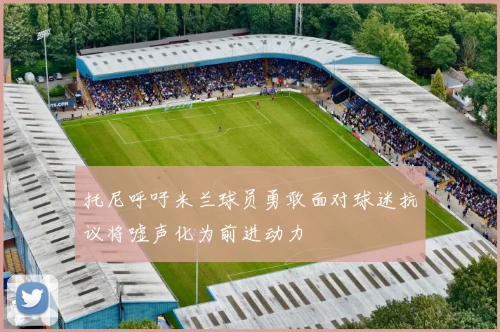 托尼呼吁米兰球员勇敢面对球迷抗议将嘘声化为前进动力