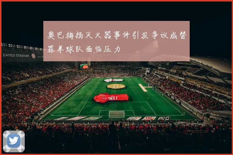 奥巴梅扬灭火器事件引发争议成替罪羊球队面临压力