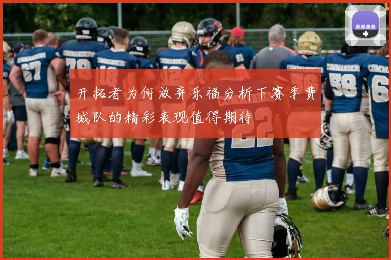 开拓者为何放弃乐福分析下赛季费城队的精彩表现值得期待