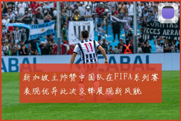 新加坡主帅赞中国队在FIFA系列赛表现优异此次交锋展现新风貌