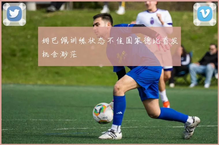 姆巴佩训练状态不佳国家德比首发机会渺茫