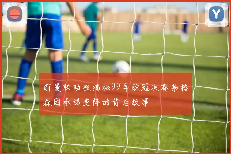 前曼联助教揭秘99年欧冠决赛弗格森因承诺变阵的背后故事