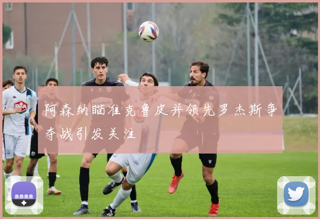 阿森纳瞄准克鲁皮并领先罗杰斯争夺战引发关注