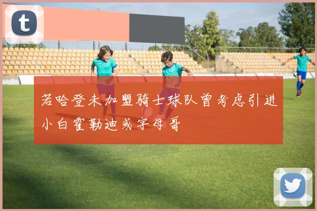 若哈登未加盟骑士球队曾考虑引进小白霍勒迪或字母哥