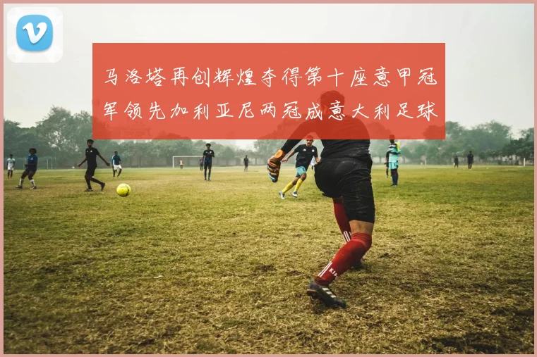 马洛塔再创辉煌夺得第十座意甲冠军领先加利亚尼两冠成意大利足球传奇