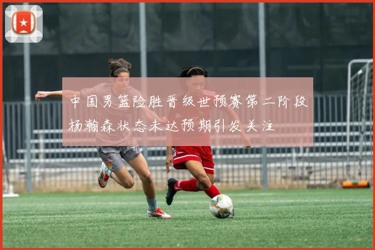 中国男篮险胜晋级世预赛第二阶段杨瀚森状态未达预期引发关注