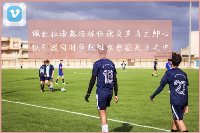 佩杜拉透露格林伍德是罗马主帅心仪引援同时萨默维尔也在关注之中