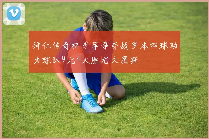 拜仁传奇杯季军争夺战罗本四球助力球队9比4大胜尤文图斯