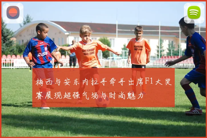 梅西与安东内拉手牵手出席F1大奖赛展现超强气场与时尚魅力