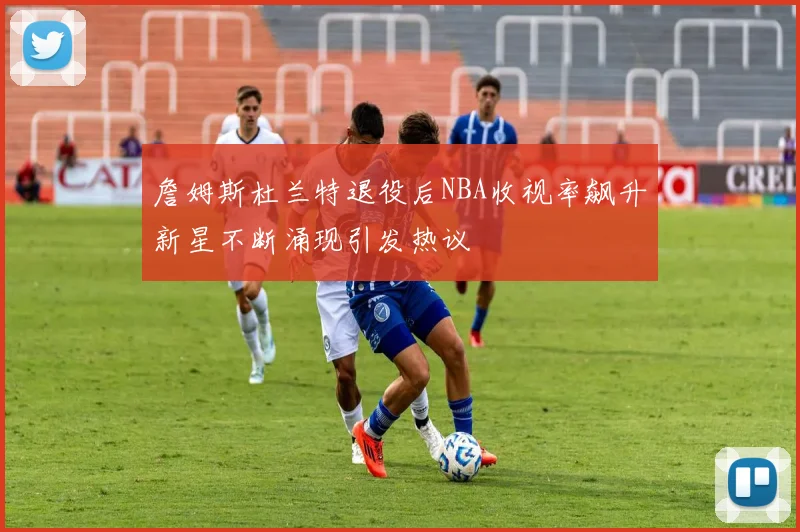 詹姆斯杜兰特退役后NBA收视率飙升新星不断涌现引发热议