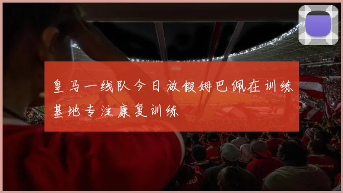 皇马一线队今日放假姆巴佩在训练基地专注康复训练