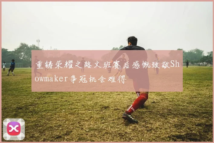 重铸荣耀之路文班赛后感慨致敬Showmaker争冠机会难得