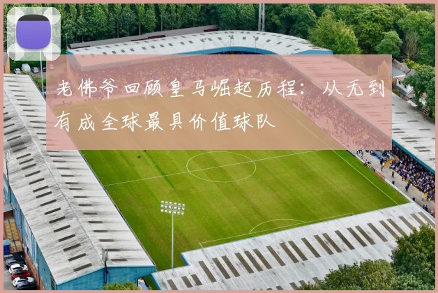 老佛爷回顾皇马崛起历程：从无到有成全球最具价值球队