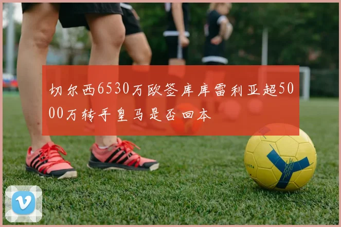 切尔西6530万欧签库库雷利亚超5000万转手皇马是否回本