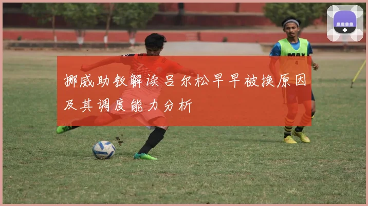 挪威助教解读吕尔松早早被换原因及其调度能力分析