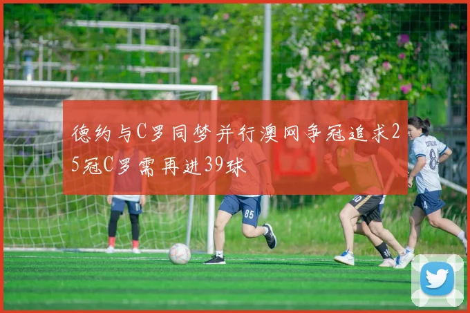 德约与C罗同梦并行澳网争冠追求25冠C罗需再进39球
