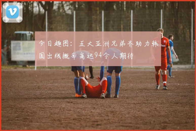 今日趣图：五大亚洲兄弟齐助力韩国出线概率高达94令人期待
