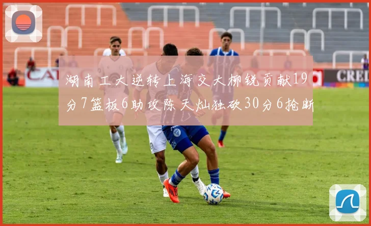 湖南工大逆转上海交大柳锐贡献19分7篮板6助攻陈天灿独砍30分6抢断助力胜利