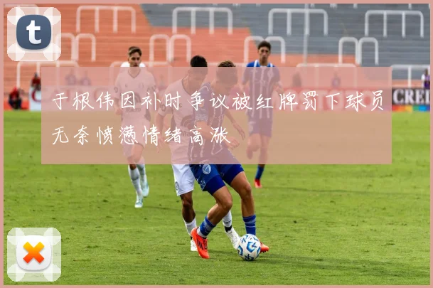 于根伟因补时争议被红牌罚下球员无奈愤懑情绪高涨