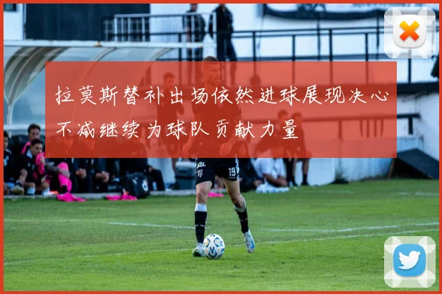 拉莫斯替补出场依然进球展现决心不减继续为球队贡献力量
