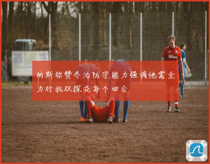 纳斯称赞乔治防守能力强调他需全力对抗双探花每个回合