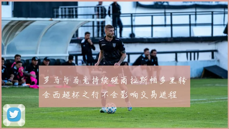 罗马与马竞持续磋商拉斯帕多里转会西超杯之行不会影响交易进程