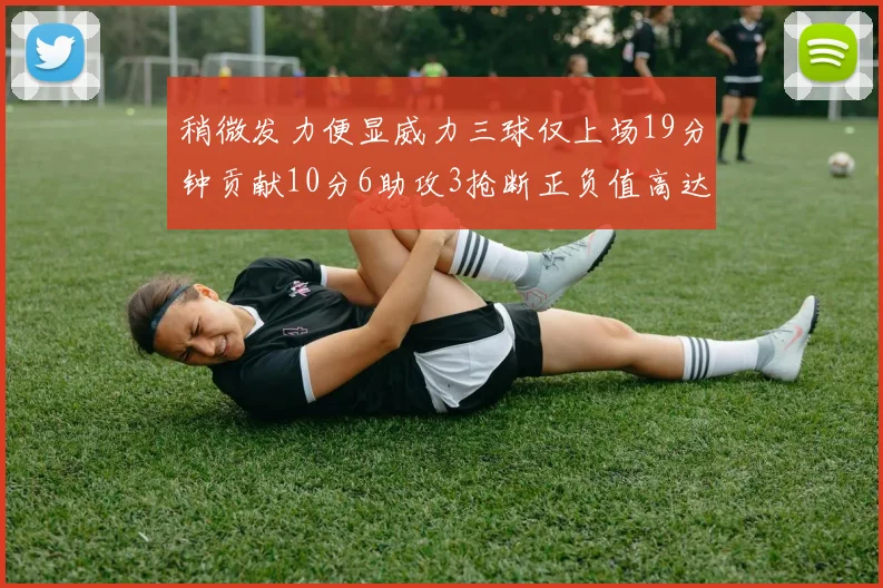 稍微发力便显威力三球仅上场19分钟贡献10分6助攻3抢断正负值高达22