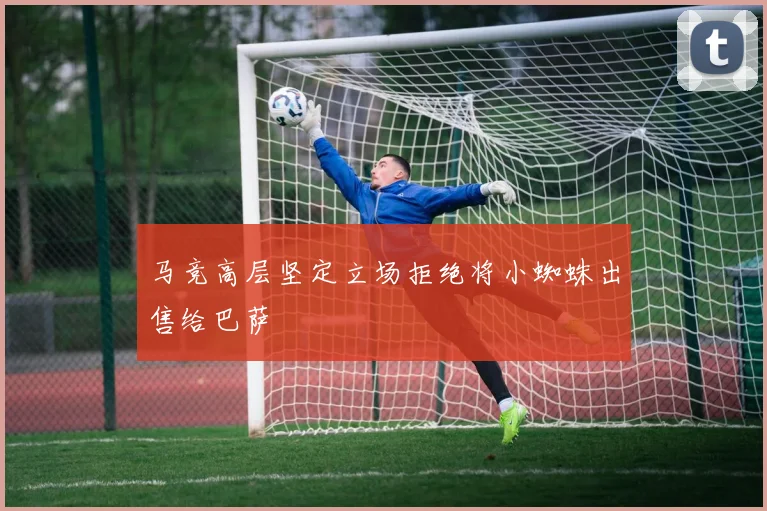 马竞高层坚定立场拒绝将小蜘蛛出售给巴萨