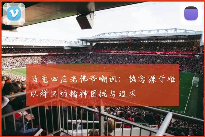 马竞回应老佛爷嘲讽：执念源于难以释怀的精神困扰与追求